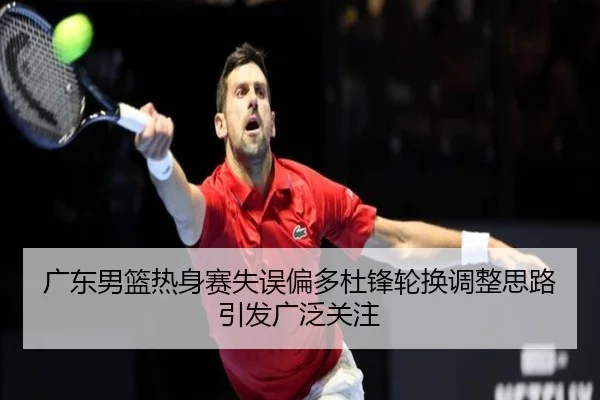 广东男篮热身赛失误偏多杜锋轮换调整思路引发广泛关注 - IMSPORTS